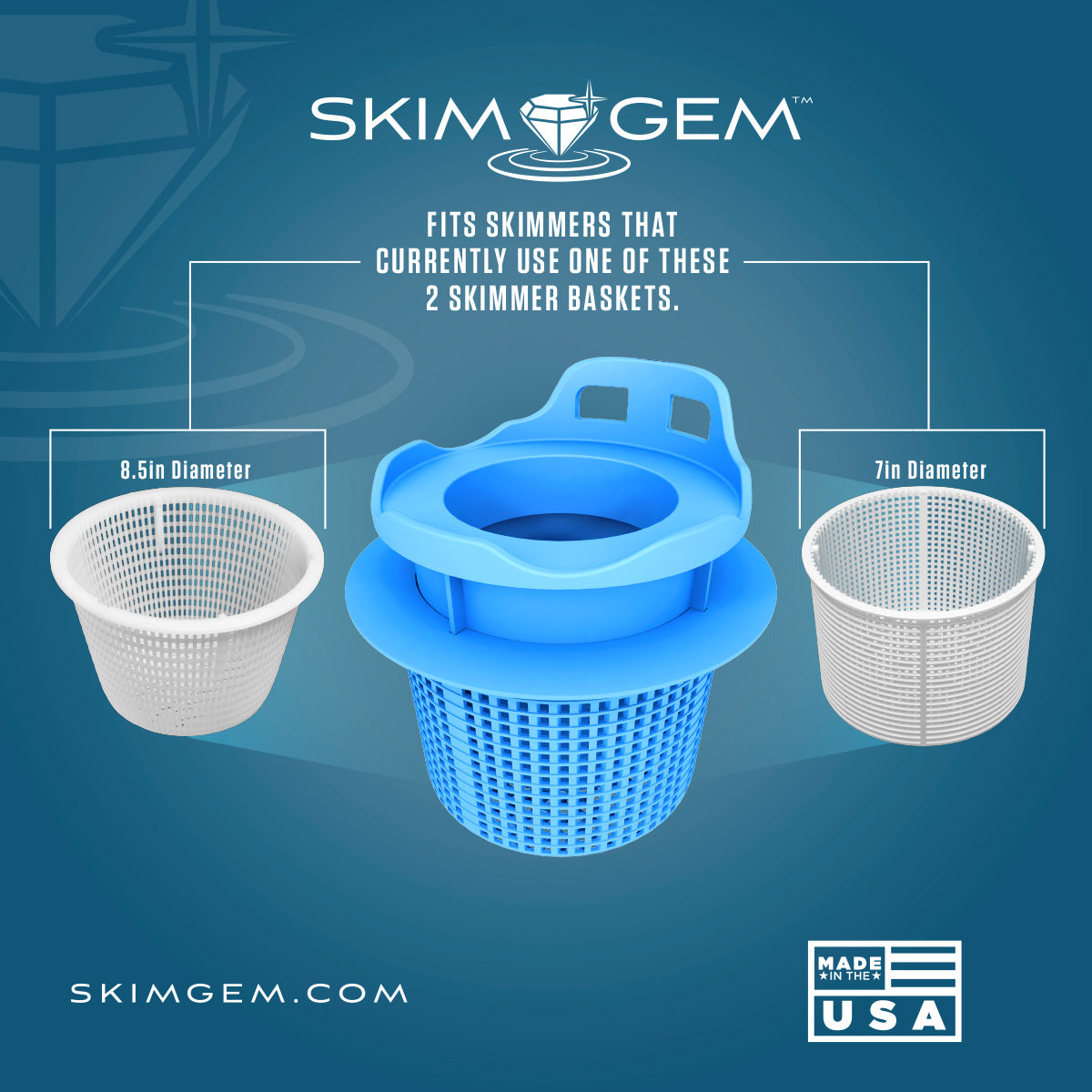 Skim Gem fits skimmers that currently use one of these two skimmer baskets, 8.5 inch diameter and 7 inch diameter, made in the USA